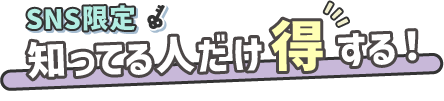 SNS限定 知ってる人だけ得する!