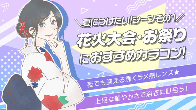 夏の花火大会・お祭りにつけていきたいおすすめカラコンをご紹介!ポイントは夜でも映えて輝くラメ感レンズ。上品な華やかさで浴衣に似合うカラコン3選♪