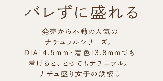 バレずに盛れる 発売から不動の人気のナチュラルシリーズ。DIA14.5mm・着色13.8mmでも着けると、とってもナチュラル。ナチュ盛り女子の鉄板♡