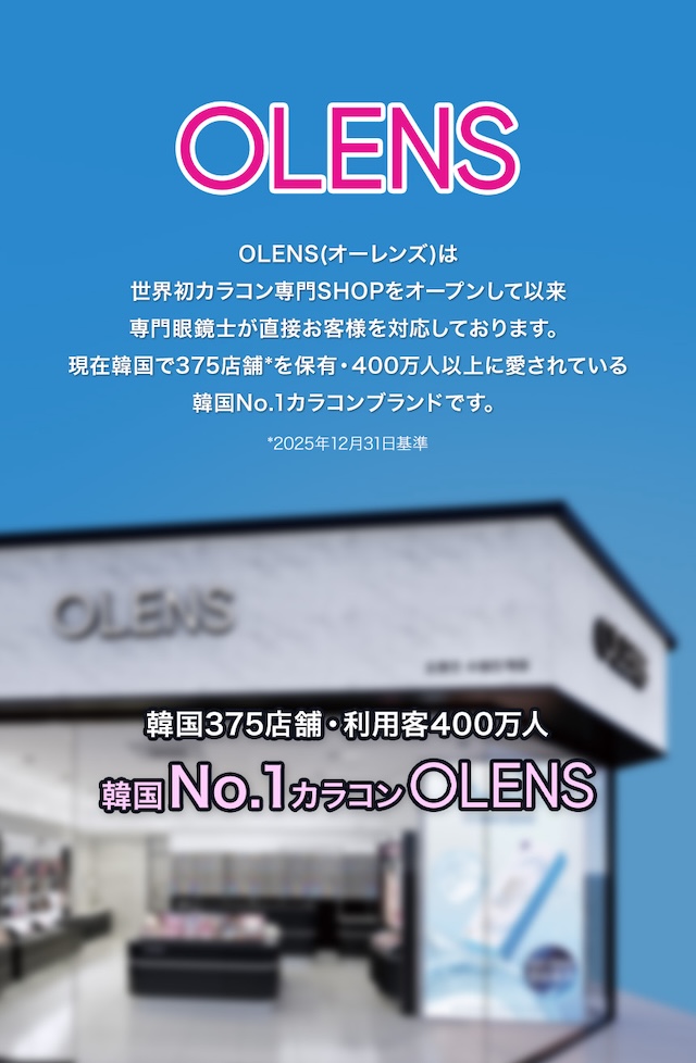 OLENS(オーレンズ)は、世界初カラコン専門SHOPをオープンして以来、韓国の女性に10年以上愛され続け、現在では375カ所の店舗*を保有し、400万人に愛用されている韓国No.1カラコンブランドです。