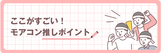 「ここがすごい!」モアコンの推しポイントをご紹介